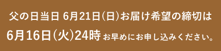 父の日当日6月21日(日)お届け希望の締切は6月16日(火)24時 お早めにお申し込みください。